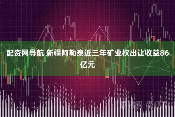 配资网导航 新疆阿勒泰近三年矿业权出让收益86亿元