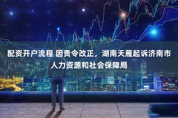配资开户流程 因责令改正，湖南天雁起诉济南市人力资源和社会保障局