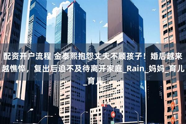 配资开户流程 金泰熙抱怨丈夫不顾孩子！婚后越来越憔悴，复出后迫不及待离开家庭_Rain_妈妈_育儿