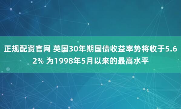 正规配资官网 英国30年期国债收益率势将收于5.62% 为1998年5月以来的最高水平