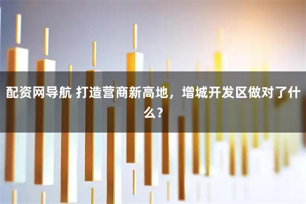 配资网导航 打造营商新高地，增城开发区做对了什么？