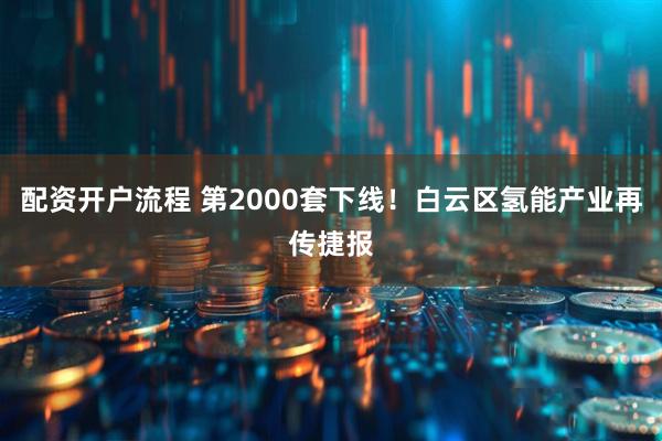 配资开户流程 第2000套下线！白云区氢能产业再传捷报