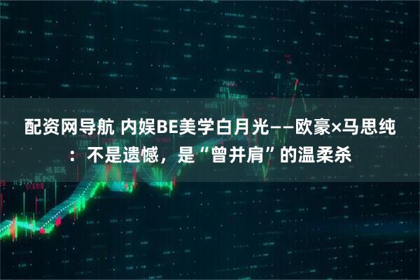 配资网导航 内娱BE美学白月光——欧豪×马思纯：不是遗憾，是“曾并肩”的温柔杀