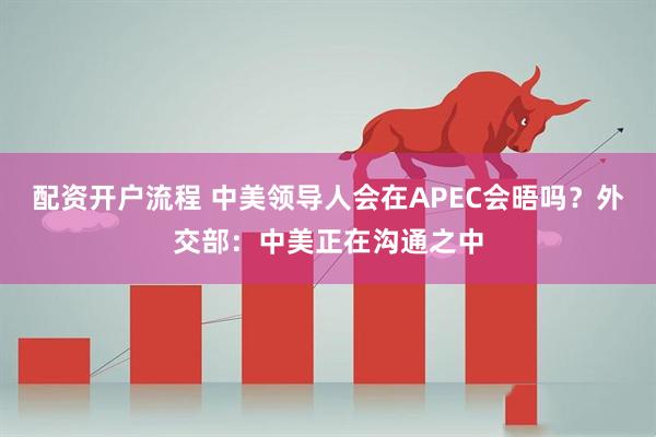 配资开户流程 中美领导人会在APEC会晤吗？外交部：中美正在沟通之中