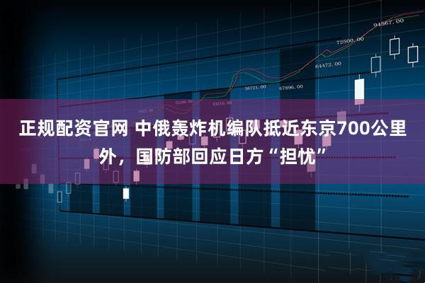 正规配资官网 中俄轰炸机编队抵近东京700公里外，国防部回应日方“担忧”