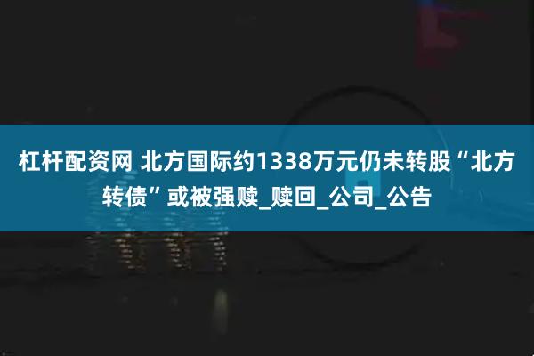 杠杆配资网 北方国际约1338万元仍未转股“北方转债”或被强赎_赎回_公司_公告