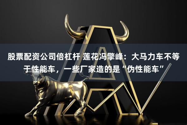 股票配资公司倍杠杆 莲花冯擎峰：大马力车不等于性能车，一些厂家造的是“伪性能车”