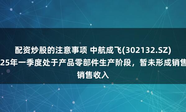 配资炒股的注意事项 中航成飞(302132.SZ)：2025年一季度处于产品零部件生产阶段，暂未形成销售收入