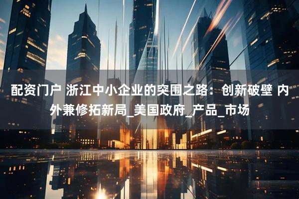 配资门户 浙江中小企业的突围之路：创新破壁 内外兼修拓新局_美国政府_产品_市场