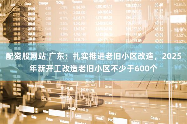 配资股网站 广东:扎实推进老旧小区改造,2025年新开工改造老旧小区不少于600个
