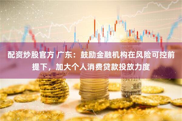 配资炒股官方 广东：鼓励金融机构在风险可控前提下，加大个人消费贷款投放力度
