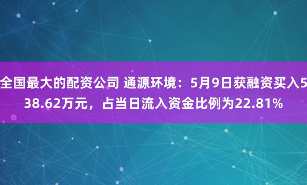 全国最大的配资公司 通源环境：5月9日获融资买入538.62万元，占当日流入资金比例为22.81%