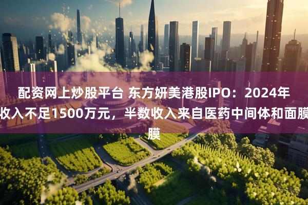 配资网上炒股平台 东方妍美港股IPO:2024年收入不足1500万元,半数收入来自医药中间体和面膜