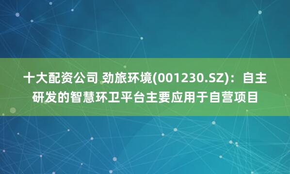 十大配资公司 劲旅环境(001230.SZ)：自主研发的智慧环卫平台主要应用于自营项目