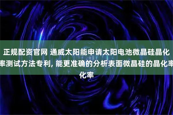 正规配资官网 通威太阳能申请太阳电池微晶硅晶化率测试方法专利, 能更准确的分析表面微晶硅的晶化率