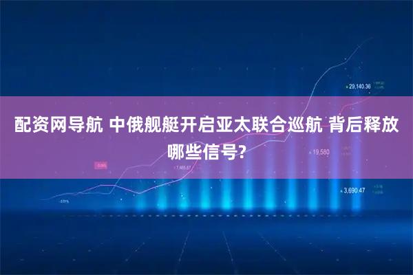配资网导航 中俄舰艇开启亚太联合巡航 背后释放哪些信号?