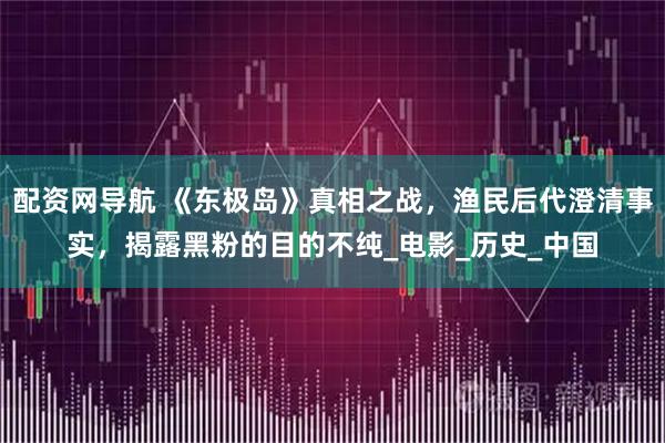 配资网导航 《东极岛》真相之战,渔民后代澄清事实,揭露黑粉的目的不纯_电影_历史_中国